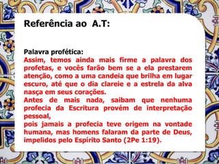 Referência ao A.T:


Palavra profética:
Assim, temos ainda mais firme a palavra dos
profetas, e vocês farão bem se a ela prestarem
atenção, como a uma candeia que brilha em lugar
escuro, até que o dia clareie e a estrela da alva
nasça em seus corações.
Antes de mais nada, saibam que nenhuma
profecia da Escritura provém de interpretação
pessoal,
pois jamais a profecia teve origem na vontade
humana, mas homens falaram da parte de Deus,
impelidos pelo Espírito Santo (2Pe 1:19).
 