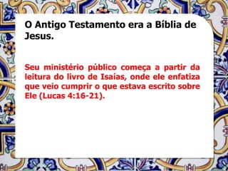 O Antigo Testamento era a Bíblia de
Jesus.


Seu ministério público começa a partir da
leitura do livro de Isaías, onde ele enfatiza
que veio cumprir o que estava escrito sobre
Ele (Lucas 4:16-21).
 