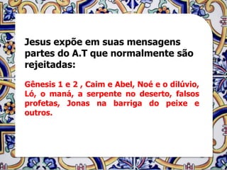 Jesus expõe em suas mensagens
partes do A.T que normalmente são
rejeitadas:

Gênesis 1 e 2 , Caim e Abel, Noé e o dilúvio,
Ló, o maná, a serpente no deserto, falsos
profetas, Jonas na barriga do peixe e
outros.
 