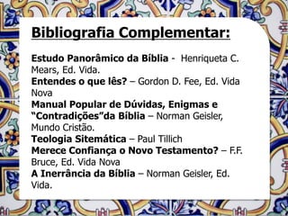 Bibliografia Complementar:
Estudo Panorâmico da Bíblia - Henriqueta C.
Mears, Ed. Vida.
Entendes o que lês? – Gordon D. Fee, Ed. Vida
Nova
Manual Popular de Dúvidas, Enigmas e
“Contradições”da Bíblia – Norman Geisler,
Mundo Cristão.
Teologia Sitemática – Paul Tillich
Merece Confiança o Novo Testamento? – F.F.
Bruce, Ed. Vida Nova
A Inerrância da Bíblia – Norman Geisler, Ed.
Vida.
 
