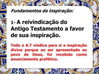 Fundamentos da inspiração:

1- Areivindicação do
Antigo Testamento a favor
de sua inspiração.
Todo o A.T vindica para si a inspiração
divina porque ao ser apresentado ao
povo de Deus, foi recebido como
anunciamento profético.
 