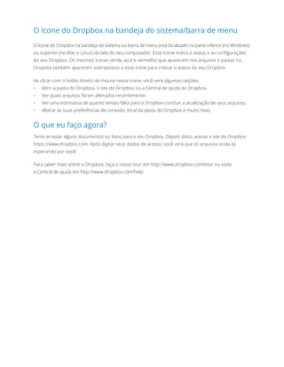 O ícone do Dropbox na bandeja do sistema/barra de menu
O ícone do Dropbox na bandeja do sistema ou barra de menu está localizado na parte inferior (no Windows)
ou superior (no Mac e Linux) da tela do seu computador. Esse ícone indica o status e as configurações
do seu Dropbox. Os mesmos ícones verde, azul e vermelho que aparecem nos arquivos e pastas no
Dropbox também aparecem sobrepostos a esse ícone para indicar o status do seu Dropbox.
Ao clicar com o botão direito do mouse nesse ícone, você verá algumas opções:
•	 Abrir a pasta do Dropbox, o site do Dropbox ou a Central de ajuda do Dropbox.
•	 Ver quais arquivos foram alterados recentemente.
•	 Ver uma estimativa de quanto tempo falta para o Dropbox concluir a atualização de seus arquivos.
•	 Alterar as suas preferências de conexão, local da pasta do Dropbox e muito mais.
O que eu faço agora?
Tente arrastar alguns documentos ou fotos para o seu Dropbox. Depois disso, acesse o site do Dropbox:
https://www.dropbox.com. Após digitar seus dados de acesso, você verá que os arquivos estão lá,
esperando por você!
Para saber mais sobre o Dropbox, faça o nosso tour em http://www.dropbox.com/tour ou visite
aCentral de ajuda em http://www.dropbox.com/help.
 