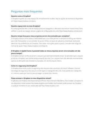 Perguntas mais frequentes
Quanto custa o Dropbox?
O Dropbox é grátis! Se o seu espaço de armazenamento acabar, veja as opções de assinatura disponíveis
em https://www.dropbox.com/plans.
Quanto espaço tem no meu Dropbox?
As contas gratuitas têm 2 GB de espaço (arquivos apagados e alterados não entram nesse limite). Para
verificar o uso do seu espaço, acesse a página de configurações de conta: https://www.dropbox.com/account.
Quanto tempo leva para meus arquivos serem sincronizados por completo?
O Dropbox baixa e envia dados à velocidade que a sua rede permitir e sempre se esforça ao máximo
para não monopolizar a sua conexão. Se quiser limitar as taxas de upload ou download, você pode
alterá-las nas preferências do Dropbox. Para obter instruções passo a passo, consulte este artigo da
Central de ajuda: https://www.dropbox.com/help/26.
O Dropbox é rápido! Como é possível todos os meus arquivos serem sincronizados em tão
pouco tempo?
O Dropbox sempre verifica se já tem o arquivo que você está tentando enviar. Se perceber que o arquivo
já está lá, o Dropbox nem perde tempo enviando de novo. Se o arquivo tiver sido alterado recentemente,
apenas as alterações são enviadas ou baixadas, em vez do arquivo inteiro.
Como é a segurança do Dropbox?
O Dropbox leva muito a sério a segurança dos arquivos dos usuários e do nosso software. Usamos
tecnologia de segurança SSL (secure socket layer) e criptografia AES-256. Esse padrão de criptografia
éomesmo usado por bancos para proteger os dados dos clientes.
Posso acessar o Dropbox no meu dispositivo móvel?
O aplicativo do Dropbox está disponível para iPhone, iPad, Android e BlackBerry. Para instalar o Dropbox no
seu dispositivo móvel, acesse http://www.dropbox.com/mobile. Você também pode acessar seu Dropbox
aqualquer momento no seu celular pelo site http://www.dropbox.com.
 