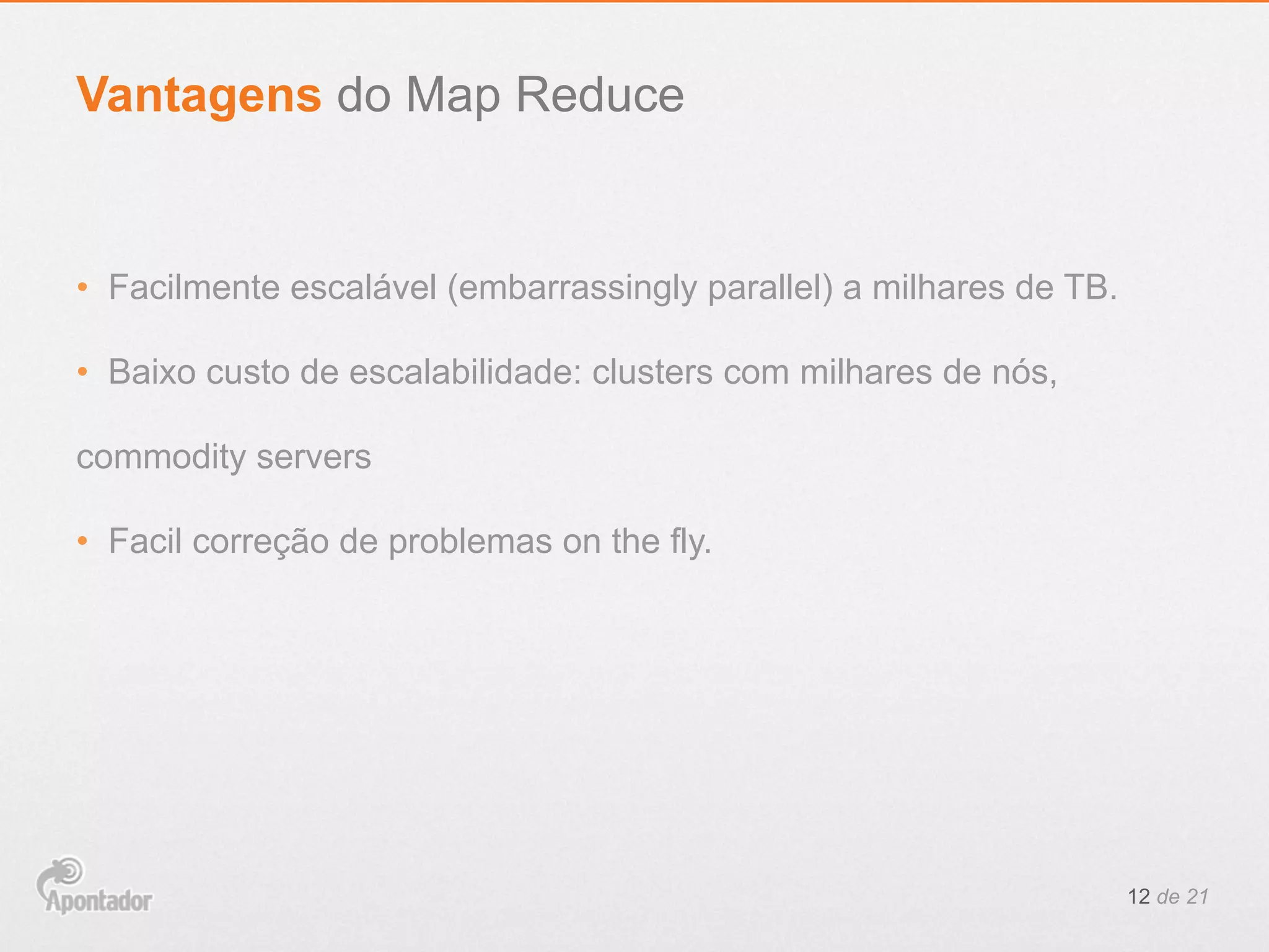 •  Facilmente escalável (embarrassingly parallel) a milhares de TB.
•  Baixo custo de escalabilidade: clusters com milhares de nós,
commodity servers
•  Facil correção de problemas on the fly.
12 de 21
Vantagens do Map Reduce
 