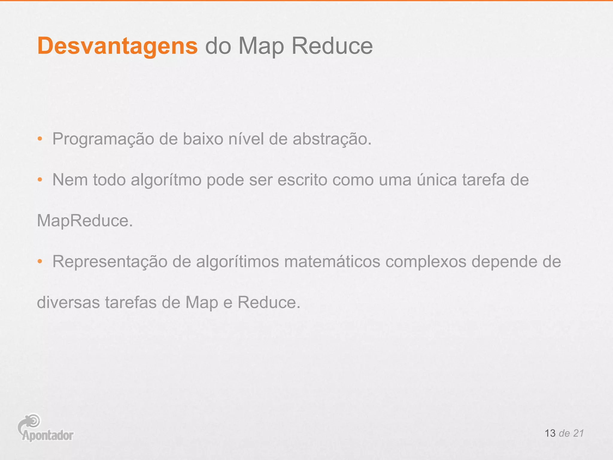•  Programação de baixo nível de abstração.
•  Nem todo algorítmo pode ser escrito como uma única tarefa de
MapReduce.
•  Representação de algorítimos matemáticos complexos depende de
diversas tarefas de Map e Reduce.
13 de 21
Desvantagens do Map Reduce
 