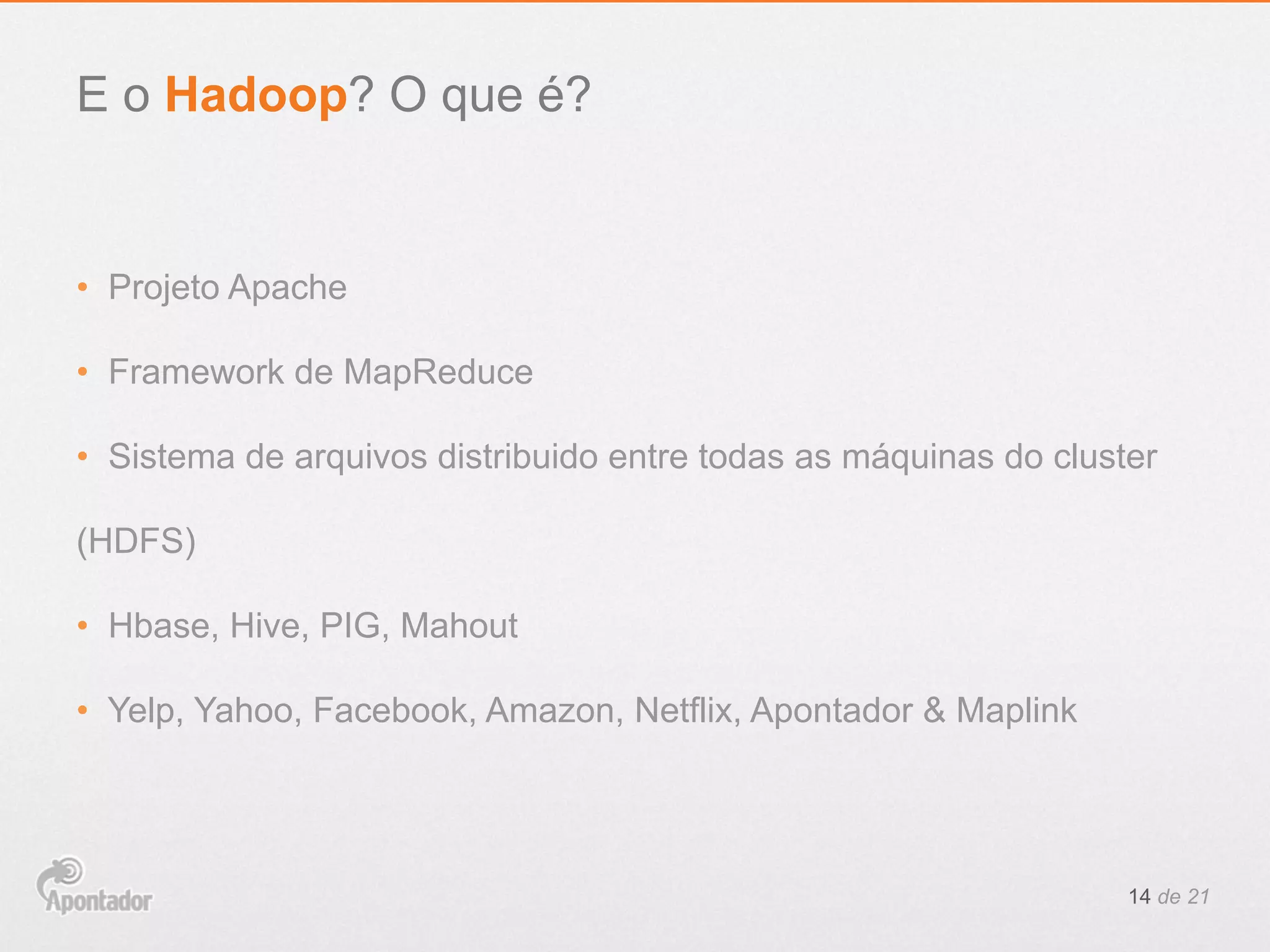 •  Projeto Apache
•  Framework de MapReduce
•  Sistema de arquivos distribuido entre todas as máquinas do cluster
(HDFS)
•  Hbase, Hive, PIG, Mahout
•  Yelp, Yahoo, Facebook, Amazon, Netflix, Apontador & Maplink
14 de 21
E o Hadoop? O que é?
 