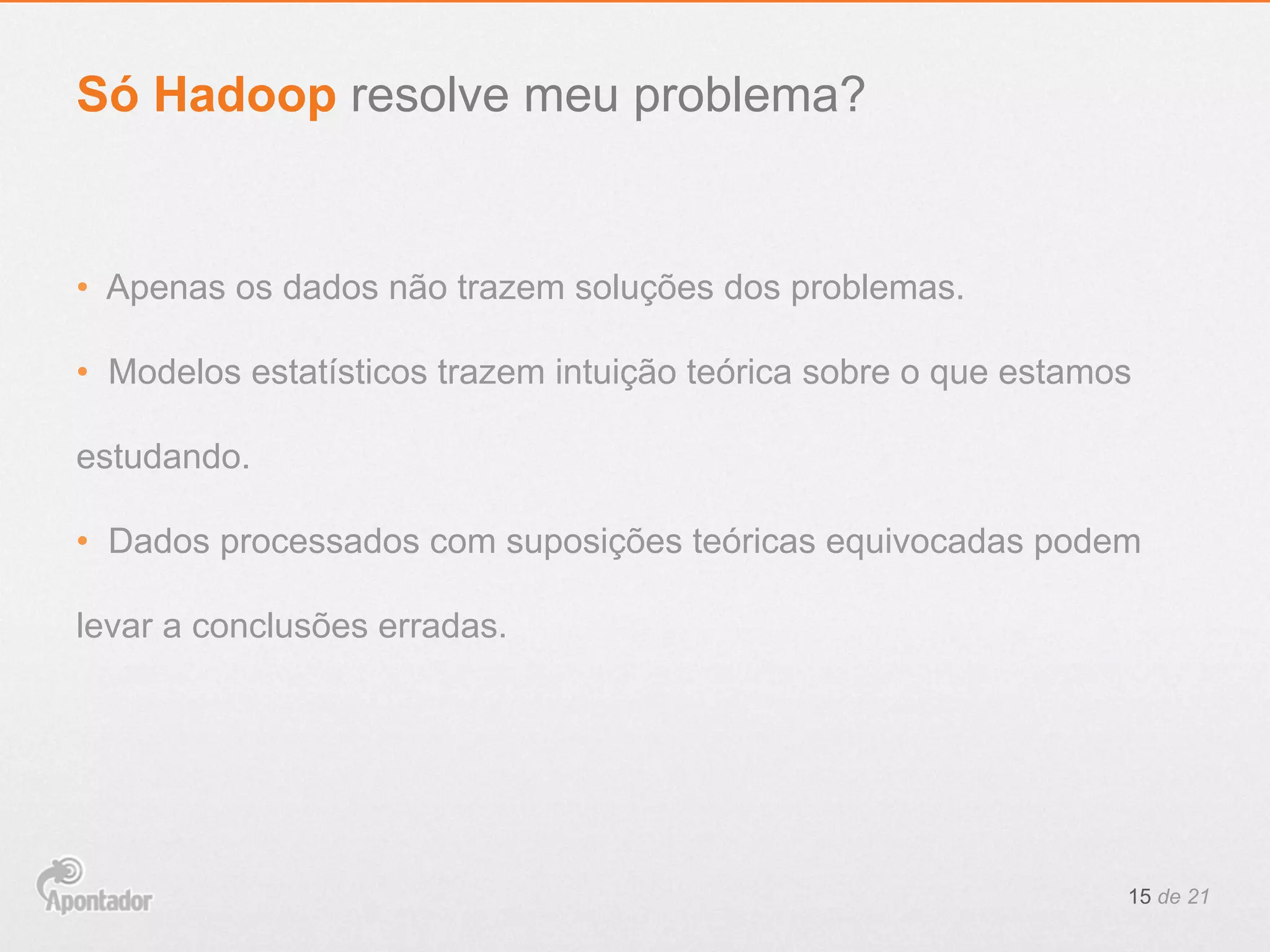 •  Apenas os dados não trazem soluções dos problemas.
•  Modelos estatísticos trazem intuição teórica sobre o que estamos
estudando.
•  Dados processados com suposições teóricas equivocadas podem
levar a conclusões erradas.
15 de 21
Só Hadoop resolve meu problema?
 