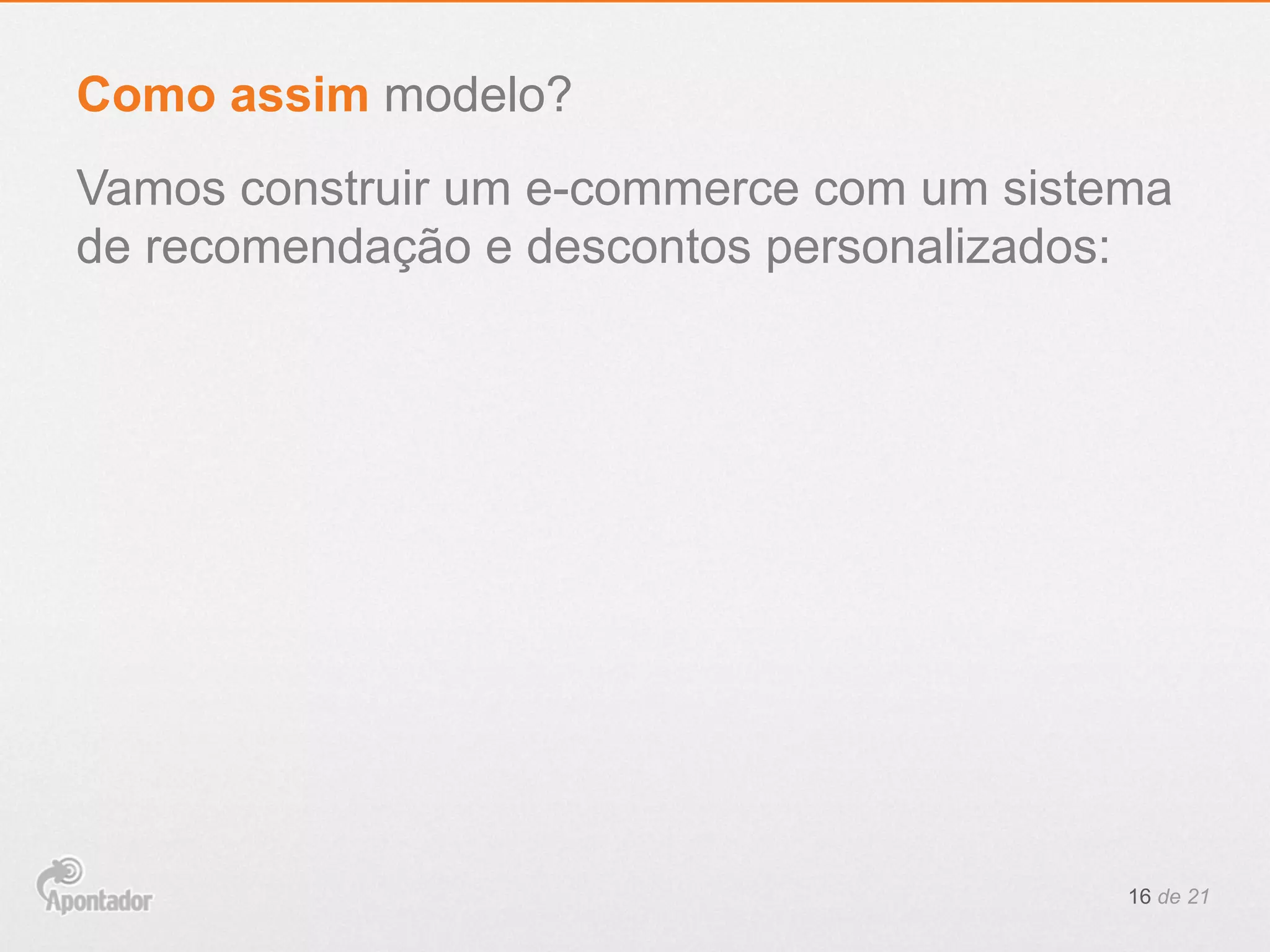 Vamos construir um e-commerce com um sistema
de recomendação e descontos personalizados:
16 de 21
Como assim modelo?
 
