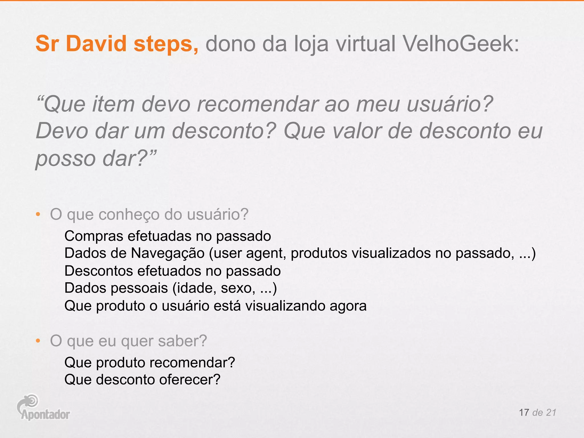 “Que item devo recomendar ao meu usuário?
Devo dar um desconto? Que valor de desconto eu
posso dar?”
•  O que conheço do usuário?
Compras efetuadas no passado
Dados de Navegação (user agent, produtos visualizados no passado, ...)
Descontos efetuados no passado
Dados pessoais (idade, sexo, ...)
Que produto o usuário está visualizando agora
•  O que eu quer saber?
Que produto recomendar?
Que desconto oferecer?
17 de 21
Sr David steps, dono da loja virtual VelhoGeek:
 