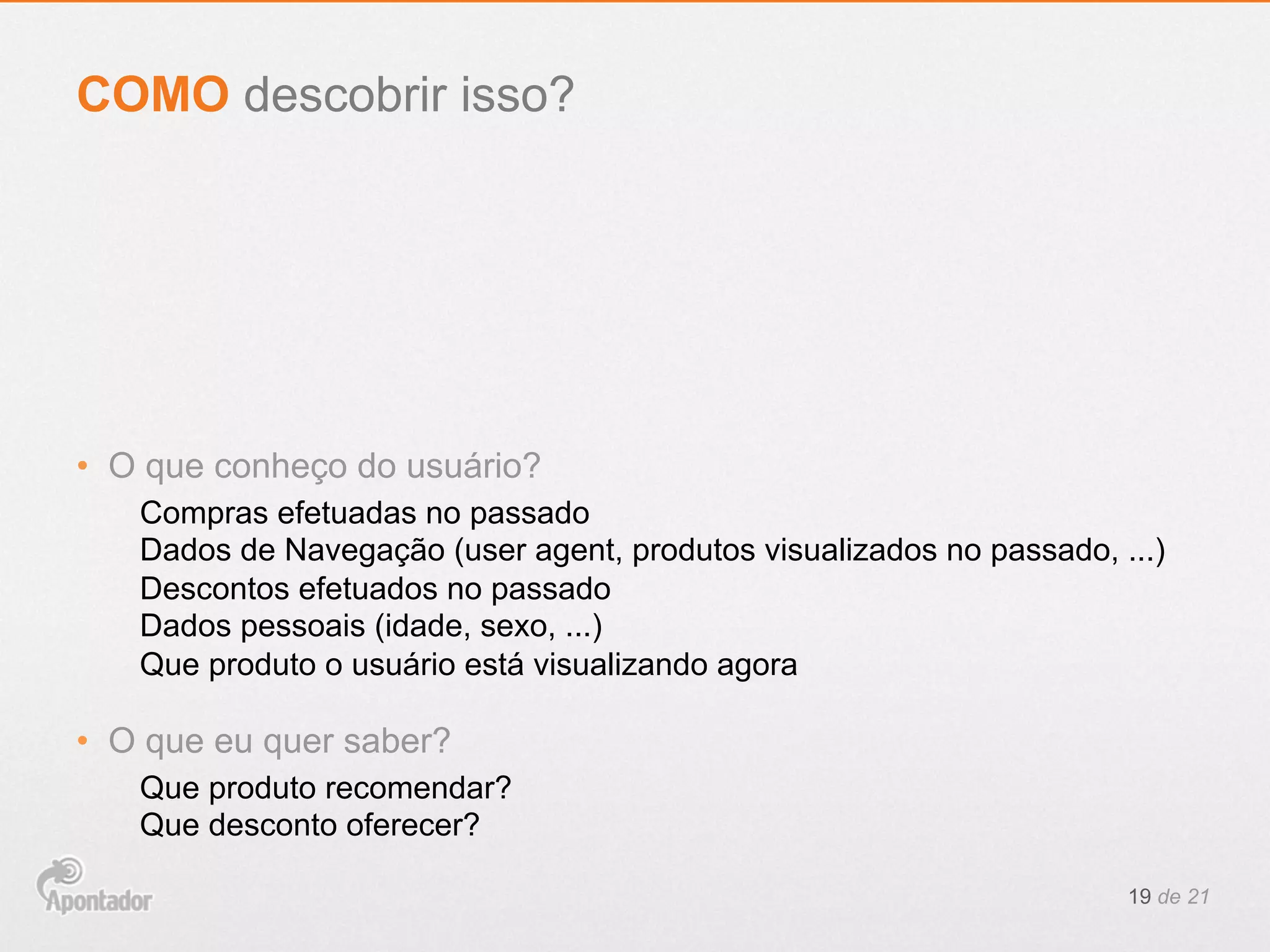 •  O que conheço do usuário?
Compras efetuadas no passado
Dados de Navegação (user agent, produtos visualizados no passado, ...)
Descontos efetuados no passado
Dados pessoais (idade, sexo, ...)
Que produto o usuário está visualizando agora
•  O que eu quer saber?
Que produto recomendar?
Que desconto oferecer?
19 de 21
COMO descobrir isso?
 
