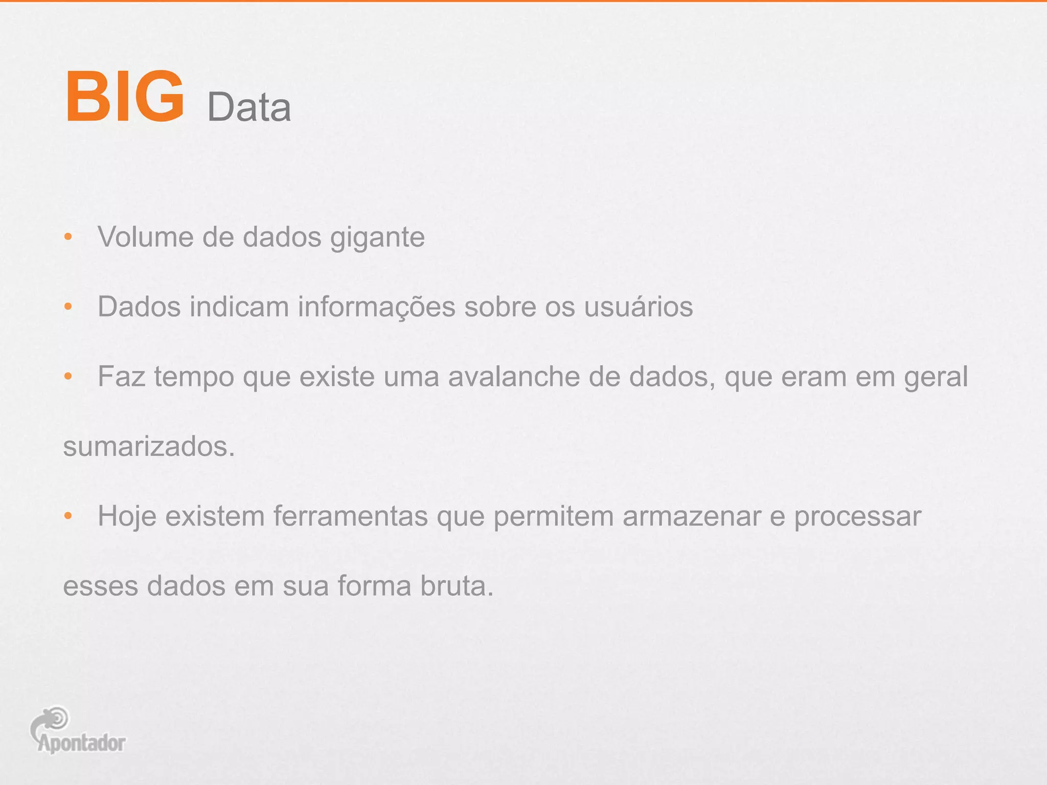 •  Volume de dados gigante
•  Dados indicam informações sobre os usuários
•  Faz tempo que existe uma avalanche de dados, que eram em geral
sumarizados.
•  Hoje existem ferramentas que permitem armazenar e processar
esses dados em sua forma bruta.
BIG Data
 