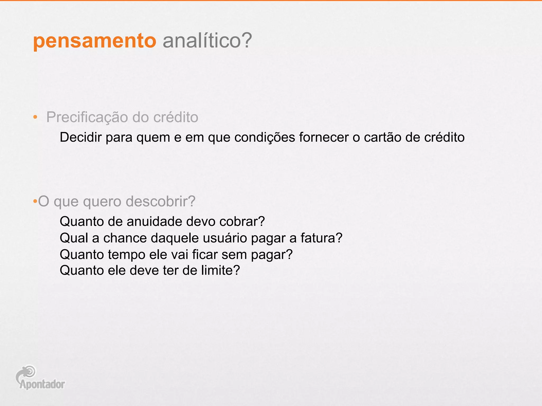 •  Precificação do crédito
Decidir para quem e em que condições fornecer o cartão de crédito
• O que quero descobrir?
Quanto de anuidade devo cobrar?
Qual a chance daquele usuário pagar a fatura?
Quanto tempo ele vai ficar sem pagar?
Quanto ele deve ter de limite?
pensamento analítico?
 
