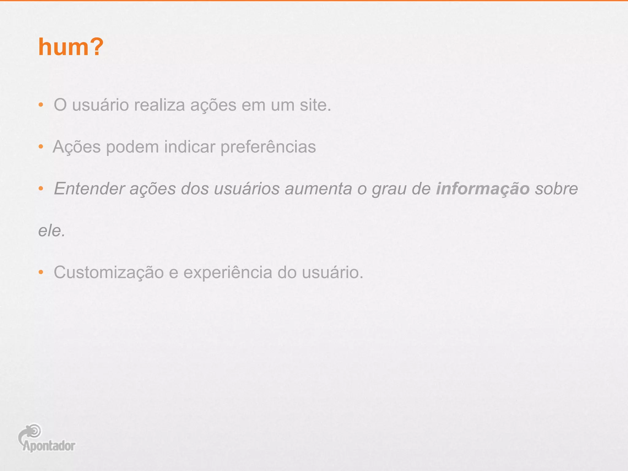 hum?
•  O usuário realiza ações em um site.
•  Ações podem indicar preferências
•  Entender ações dos usuários aumenta o grau de informação sobre
ele.
•  Customização e experiência do usuário.
 
