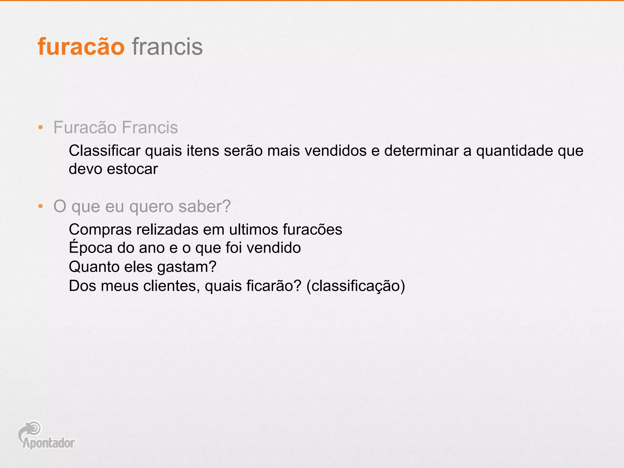 •  Furacão Francis
Classificar quais itens serão mais vendidos e determinar a quantidade que
devo estocar
•  O que eu quero saber?
Compras relizadas em ultimos furacões
Época do ano e o que foi vendido
Quanto eles gastam?
Dos meus clientes, quais ficarão? (classificação)
furacão francis
 