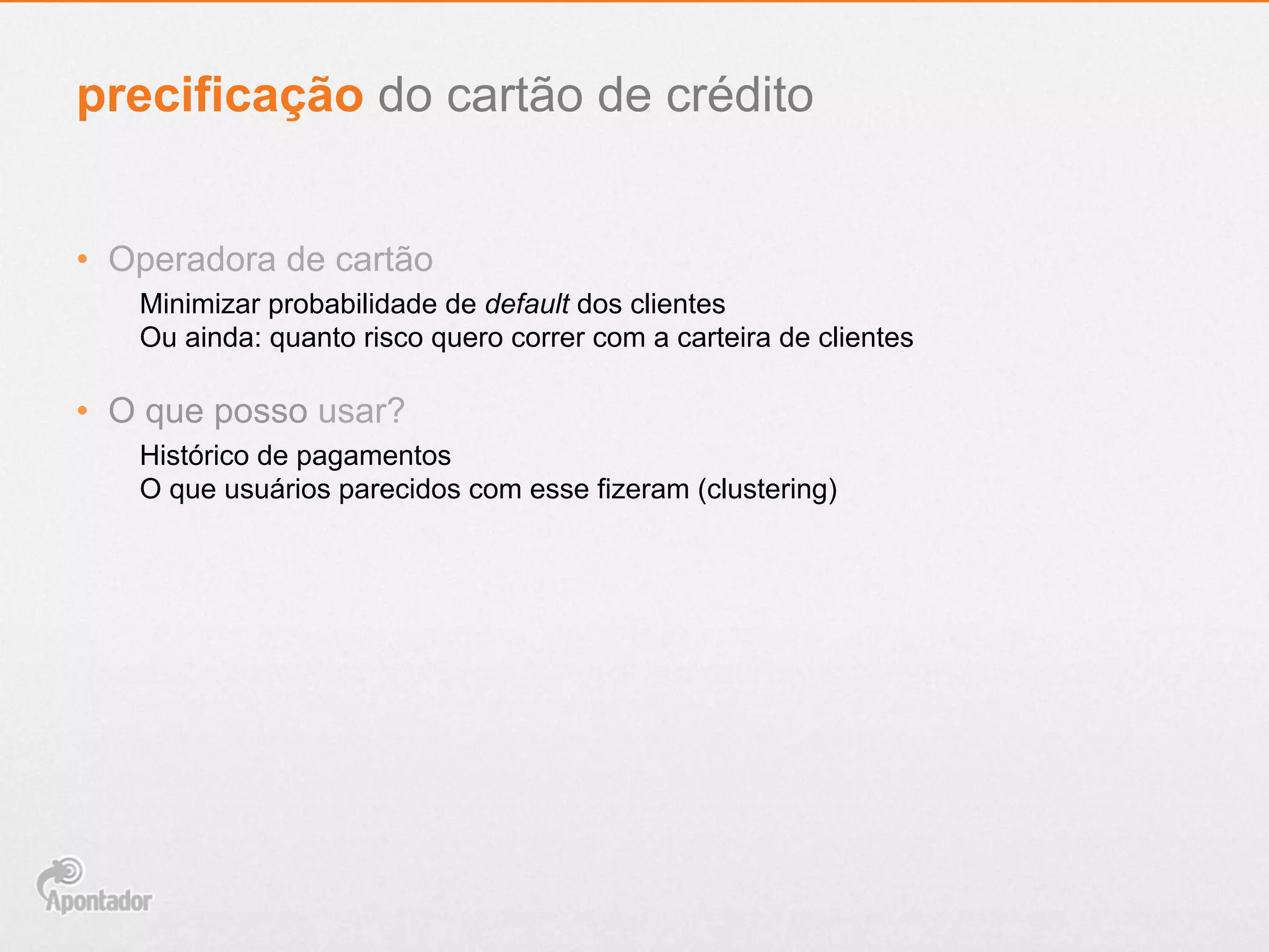 •  Operadora de cartão
Minimizar probabilidade de default dos clientes
Ou ainda: quanto risco quero correr com a carteira de clientes
•  O que posso usar?
Histórico de pagamentos
O que usuários parecidos com esse fizeram (clustering)
precificação do cartão de crédito
 