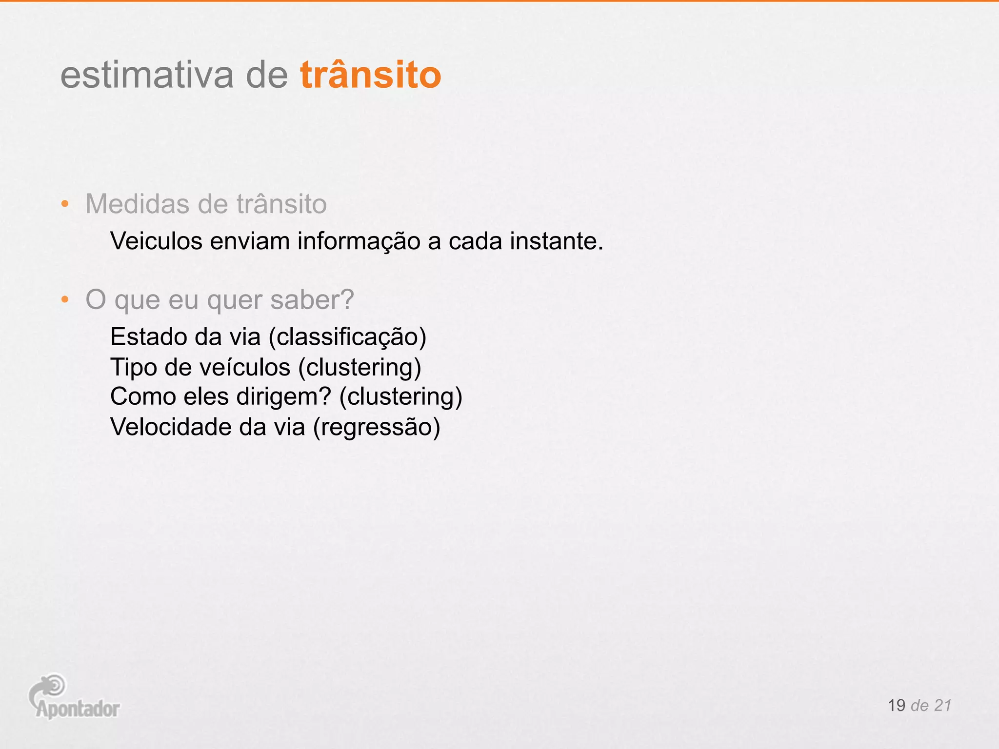 •  Medidas de trânsito
Veiculos enviam informação a cada instante.
•  O que eu quer saber?
Estado da via (classificação)
Tipo de veículos (clustering)
Como eles dirigem? (clustering)
Velocidade da via (regressão)
19 de 21
estimativa de trânsito
 