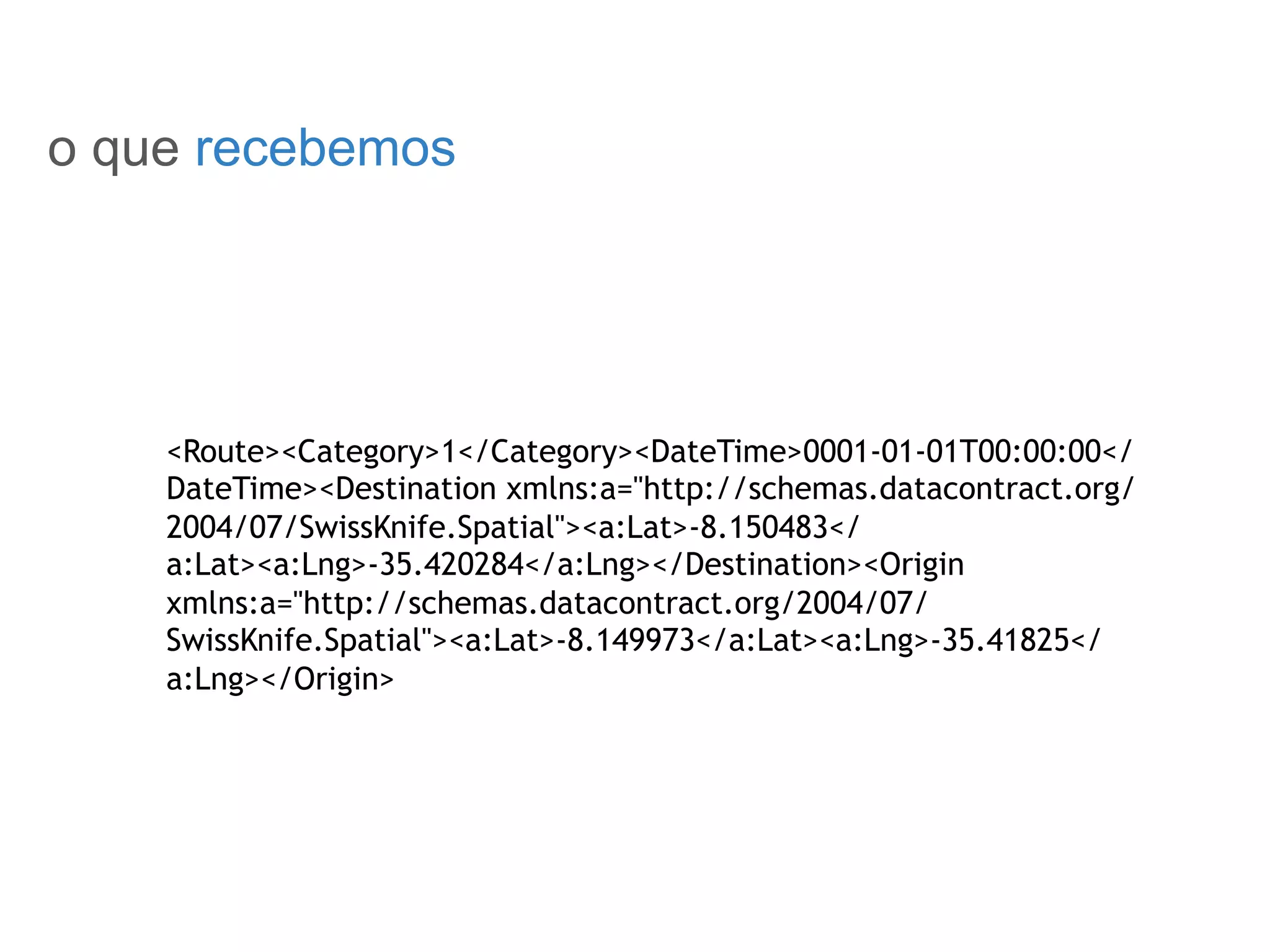 SOBRE O ROTEIRIZADOR
o que recebemos
<Route><Category>1</Category><DateTime>0001-01-01T00:00:00</
DateTime><Destination xmlns:a="http://schemas.datacontract.org/
2004/07/SwissKnife.Spatial"><a:Lat>-8.150483</
a:Lat><a:Lng>-35.420284</a:Lng></Destination><Origin
xmlns:a="http://schemas.datacontract.org/2004/07/
SwissKnife.Spatial"><a:Lat>-8.149973</a:Lat><a:Lng>-35.41825</
a:Lng></Origin>
 