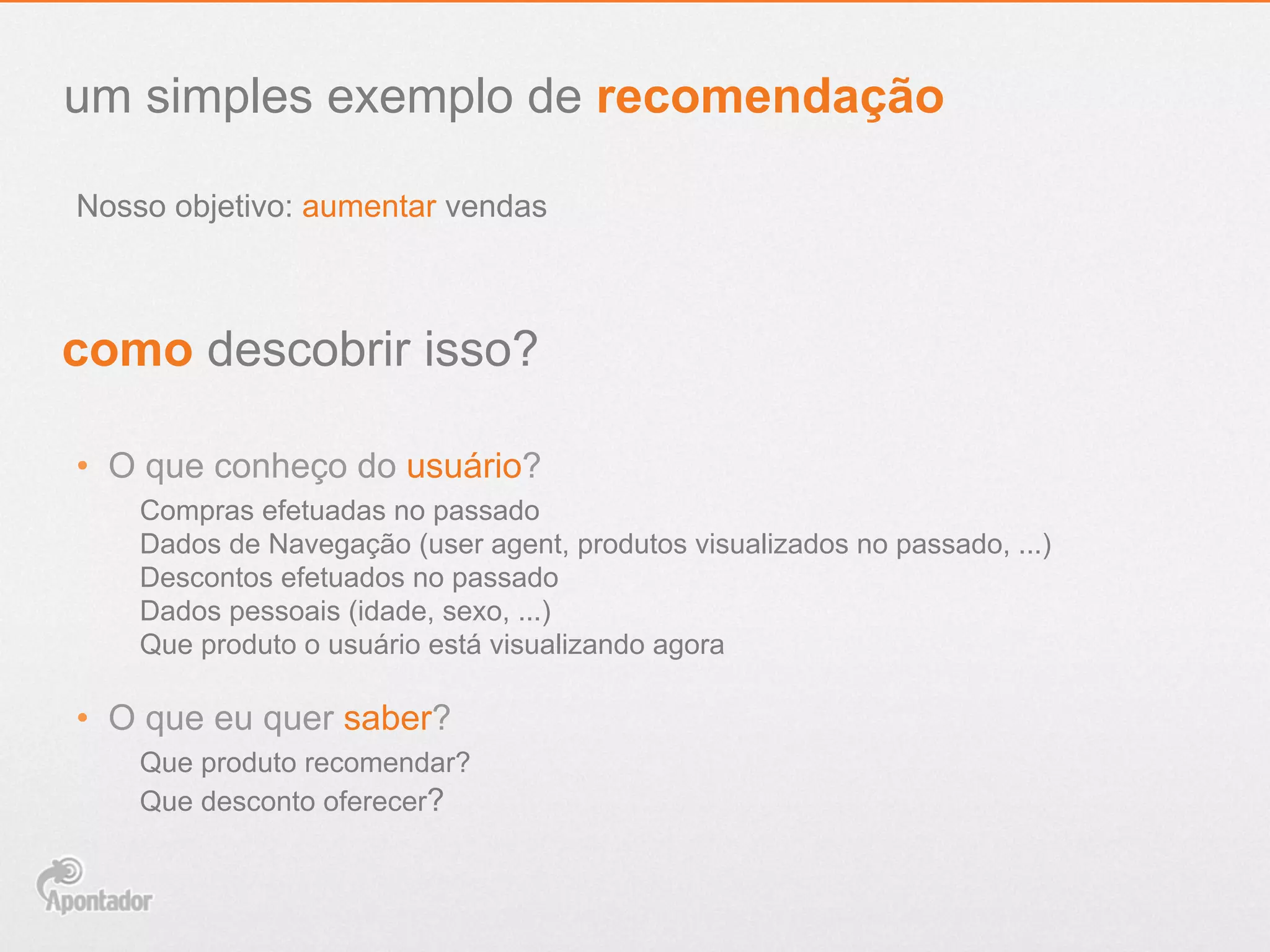 Nosso objetivo: aumentar vendas
um simples exemplo de recomendação
como descobrir isso?
•  O que conheço do usuário?
Compras efetuadas no passado
Dados de Navegação (user agent, produtos visualizados no passado, ...)
Descontos efetuados no passado
Dados pessoais (idade, sexo, ...)
Que produto o usuário está visualizando agora
•  O que eu quer saber?
Que produto recomendar?
Que desconto oferecer?
 