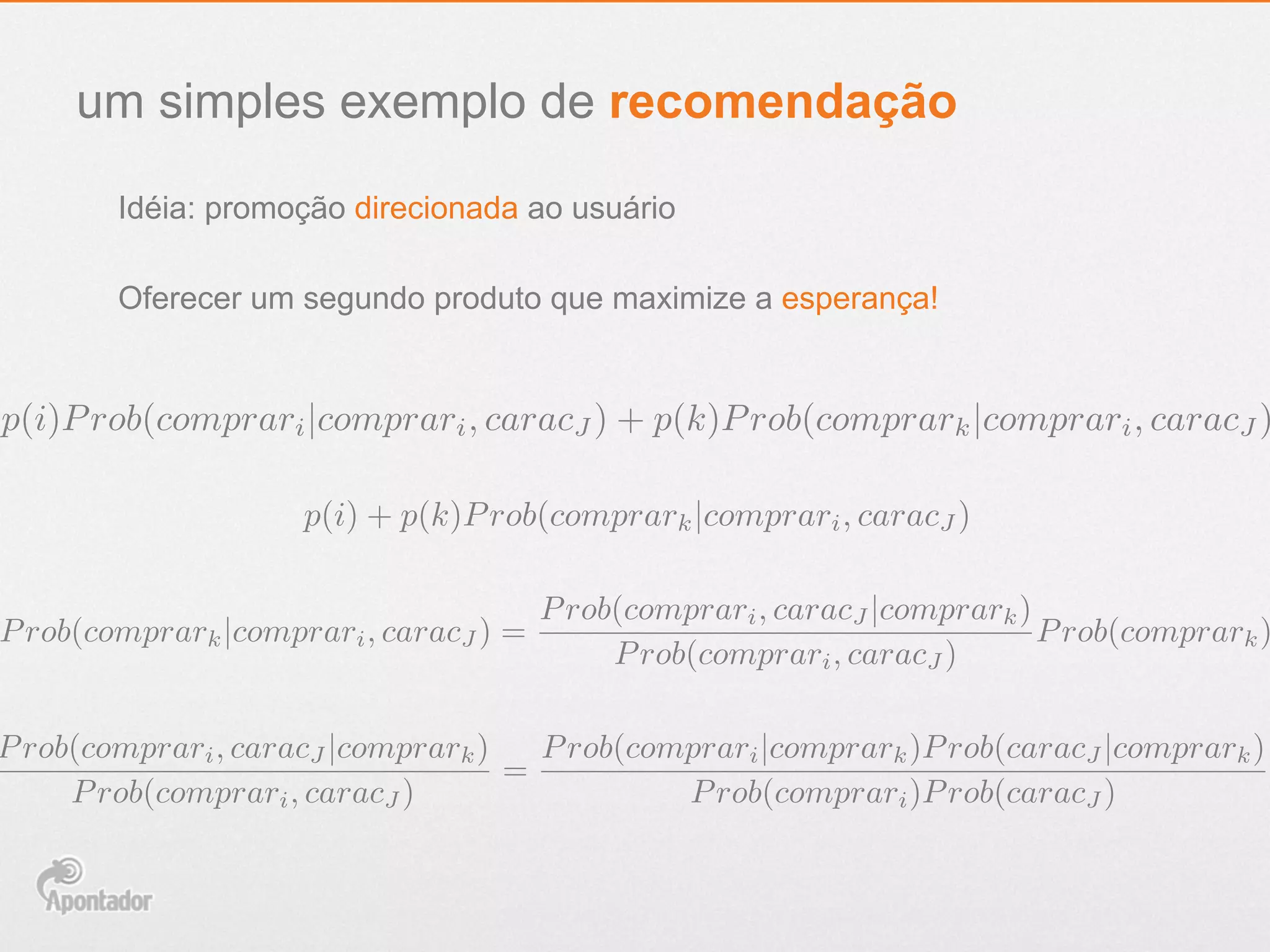 um simples exemplo de recomendação
Idéia: promoção direcionada ao usuário
p(i)Prob(comprari|comprari, caracJ ) + p(k)Prob(comprark|comprari, caracJ )
p(i) + p(k)Prob(comprark|comprari, caracJ )
Prob(comprark|comprari, caracJ ) =
Prob(comprari, caracJ |comprark)
Prob(comprari, caracJ )
Prob(comprark)
Prob(comprari, caracJ |comprark)
Prob(comprari, caracJ )
=
Prob(comprari|comprark)Prob(caracJ |comprark)
Prob(comprari)Prob(caracJ )
Oferecer um segundo produto que maximize a esperança!
 