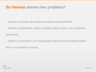 •  Apenas os dados não trazem soluções dos problemas.
•  Modelos estatísticos trazem intuição teórica sobre o que estamos
estudando.
•  Dados processados com suposições teóricas equivocadas podem
levar a conclusões erradas.
15 de 21
Só Hadoop resolve meu problema?
 