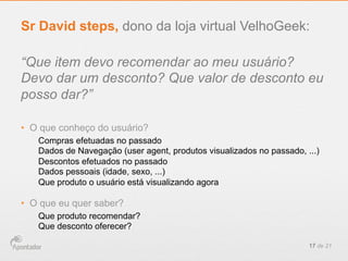 “Que item devo recomendar ao meu usuário?
Devo dar um desconto? Que valor de desconto eu
posso dar?”
•  O que conheço do usuário?
Compras efetuadas no passado
Dados de Navegação (user agent, produtos visualizados no passado, ...)
Descontos efetuados no passado
Dados pessoais (idade, sexo, ...)
Que produto o usuário está visualizando agora
•  O que eu quer saber?
Que produto recomendar?
Que desconto oferecer?
17 de 21
Sr David steps, dono da loja virtual VelhoGeek:
 