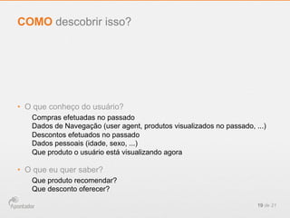 •  O que conheço do usuário?
Compras efetuadas no passado
Dados de Navegação (user agent, produtos visualizados no passado, ...)
Descontos efetuados no passado
Dados pessoais (idade, sexo, ...)
Que produto o usuário está visualizando agora
•  O que eu quer saber?
Que produto recomendar?
Que desconto oferecer?
19 de 21
COMO descobrir isso?
 