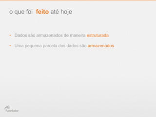 •  Dados são armazenados de maneira estruturada
•  Uma pequena parcela dos dados são armazenados
o que foi feito até hoje
 