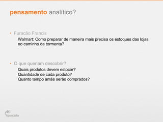 •  Furacão Francis
Walmart: Como preparar de maneira mais precisa os estoques das lojas
no caminho da tormenta?
•  O que queriam descobrir?
Quais produtos devem estocar?
Quantidade de cada produto?
Quanto tempo antês serão comprados?
pensamento analítico?
 