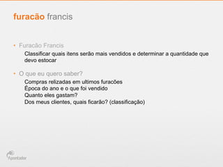 •  Furacão Francis
Classificar quais itens serão mais vendidos e determinar a quantidade que
devo estocar
•  O que eu quero saber?
Compras relizadas em ultimos furacões
Época do ano e o que foi vendido
Quanto eles gastam?
Dos meus clientes, quais ficarão? (classificação)
furacão francis
 