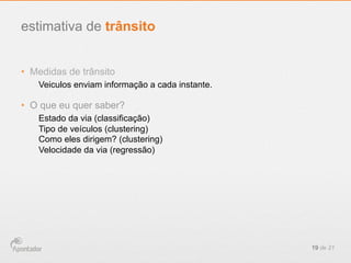 •  Medidas de trânsito
Veiculos enviam informação a cada instante.
•  O que eu quer saber?
Estado da via (classificação)
Tipo de veículos (clustering)
Como eles dirigem? (clustering)
Velocidade da via (regressão)
19 de 21
estimativa de trânsito
 