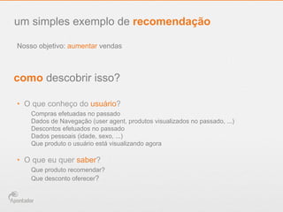 Nosso objetivo: aumentar vendas
um simples exemplo de recomendação
como descobrir isso?
•  O que conheço do usuário?
Compras efetuadas no passado
Dados de Navegação (user agent, produtos visualizados no passado, ...)
Descontos efetuados no passado
Dados pessoais (idade, sexo, ...)
Que produto o usuário está visualizando agora
•  O que eu quer saber?
Que produto recomendar?
Que desconto oferecer?
 