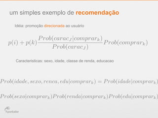 um simples exemplo de recomendação
Idéia: promoção direcionada ao usuário
Caracteristicas: sexo, idade, classe de renda, educacao
p(i) + p(k)
Prob(caracJ |comprark)
Prob(caracJ )
Prob(comprark)
Prob(sexo|comprark)Prob(renda|comprark)Prob(edu|comprark)
Prob(idade, sexo, renca, edu|comprark) = Prob(idade|comprark)
 