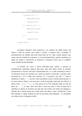 103
if morse[i][j]=='.':
Beep(500,50*vel)
sleep(0.1*vel)
elif morse[i][j]=='-':
Beep(500,150*vel)
sleep(0.1*vel)
else:
sleep(0.3*vel)
sleep(0.3*vel)
* ?
O 1 " 3 ! * 30
" * # !
! . ! *
" " ! *
P ,$
# " 1
* 1
' +  &
" $ 1 ! 1 " !
M N 0 " M N ZST[! MC M ' )
" + * for j "  & ' +
&8 '.+ 30 ! @HH LO
4 & ! sleep(0.3*vel)! ; 31
* for j! )! 1 *
" 0 0 &8 ' 3 +
* "
" & " ^!
$%& ! $ 8 9
 