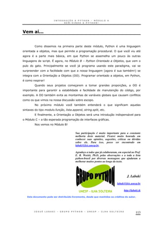 113
0 #GCCC
! $%&
*) ! 30
*" ! $%& & 
^ ! SL T !
$ )" !
' * 9+
30 *) ' + $ *) ! $%& !
9
R ) 3 37 !
* 30 !
1 * & " *
0 *
< 1 * "
1 # ! ! !
! 30 *) " 30 "
0 30 "
< 9
Sua participação é muito importante para a constante
melhoria deste material. Ficarei muito honrado em
conhecer suas opiniões, sugestões, críticas ou dúvidas
sobre ele. Para isso, posso ser encontrado em
labaki@feis.unesp.br.
Agradeço a todos que já colaboraram, em especial ao Prof.
E. R. Woiski, Ph.D, pelas observações e a toda a lista
python-brasil por diversas mensagens que ajudaram a
melhorar muitos pontos ao longo do texto.
J. Labaki
labaki@feis.unesp.br
http://labaki.tk
" (&/)0 !"& &( (. ".3)G(&=.1 0 !":( ( B) 0#!".(& & / W(."& (&#)"& C
 