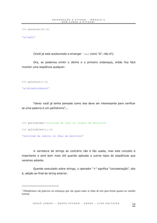 14
>>> palavra[:4:-2]
'aixe2i'
'F )" " 1 xe2 M:N! 0 ?+
! 4 3 ! 0 "
K
>>> palavra[::-1]
'acimxe2nidomret'
O )" &
* :
>>> palindromo='socorram me subi no onibus em marrocos'
>>> palindromo[::-1]
'socorram me subino on ibus em marrocos'
" 0 0 !
" * 4 K
R 1 * ! MUN M 30 N!
! 30
1
Palíndromos são palavras ou sentenças que são iguais tanto se lidas de trás para frente quanto no sentido
normal.
 