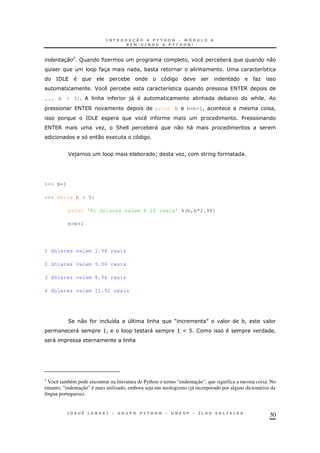 30
0
R O ! * " 0
3 ! * & ; 8
=/5 * O
F * 8 < 6
... b < 5 & )" & * 1 -&
< 6 print b b=b+1! !
=/5 $
< 6 O! 2& * " 0 &"
0 1
F ) * ] O!
>>> b=1
>>> while b < 5:
print '%i dólares valem %.2f reais' %(b,b*2.98)
b=b+1
1 dólares valem 2.98 reais
2 dólares valem 5.96 reais
3 dólares valem 8.94 reais
4 dólares valem 11.92 reais
2 0 8 4 & M N *!
" >! " > a @ !
" &
2
Você também pode encontrar na literatura de Python o termo “endentação”, que significa a mesma coisa. No
entanto, “indentação” é mais utilizado, embora seja um neologismo (já incorporado por alguns dicionários da
língua portuguesa).
 