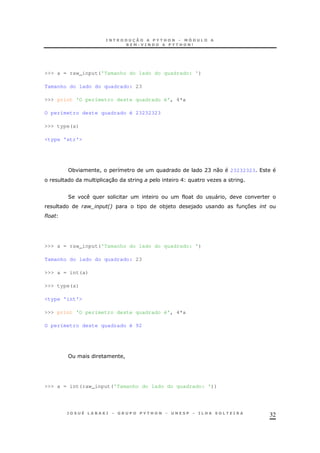 32
>>> a = raw_input('Tamanho do lado do quadrado: ')
Tamanho do lado do quadrado: 23
>>> print 'O perímetro deste quadrado é', 4*a
O perímetro deste quadrado é 23232323
>>> type(a)
<type 'str'>
* ! 8 AC 0 23232323
30 E O
2 " !
$! 26 *) ) 37
#
>>> a = raw_input('Tamanho do lado do quadrado: ')
Tamanho do lado do quadrado: 23
>>> a = int(a)
>>> type(a)
<type 'int'>
>>> print 'O perímetro deste quadrado é', 4*a
O perímetro deste quadrado é 92
!
>>> a = int(raw_input('Tamanho do lado do quadrado: '))
 