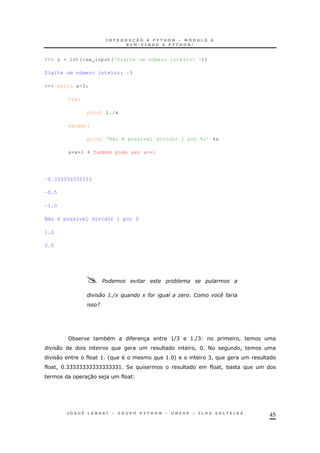 45
>>> x = int(raw_input('Digite um número inteiro: '))
Digite um número inteiro: -3
>>> while x<3:
try:
print 1./x
except:
print 'Não é possível dividir 1 por %i' %x
x=x+1 # Também pode ser x+=1
-0.333333333333
-0.5
-1.0
Não é possível dividir 1 por 0
1.0
0.5
: F+ % + # " G (#
9
* * 3 >(C > (C !
0 ! H < !
0 > ' > H+ C!
! H CCCCCCCCCCCCCCCC> 2 ! *
30 )
 