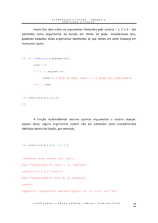 53
" >! A C 0
30 !
* & ! )" )
>>> def somatoria(*argumentos):
soma = 0
for i in argumentos:
soma+=i # Você já sabe: soma+=i é o mesmo que soma=soma+i
return soma
>>> somatoria(1,2,3,4,5)
15
30 . " )
! 0
30 ! 1 !
>>> somatoria(1,2,3,4,'teste')
Traceback (most recent call last):
File "<pyshell#27>", line 1, in -toplevel-
somatoria(1,2,3,4,'teste')
File "<pyshell#25>", line 4, in somatoria
soma+=i
TypeError: unsupported operand type(s) for +=: 'int' and 'str'
 