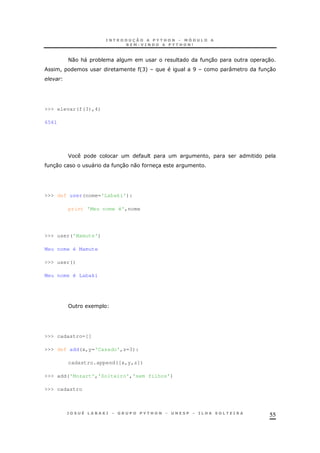 55
<0 &" * 30 30
! 'C+ I : 30
>>> elevar(f(3),4)
6561
F !
30 " 30 0 3
>>> def user(nome='Labaki'):
print 'Meu nome é',nome
>>> user('Mamute')
Meu nome é Mamute
>>> user()
Meu nome é Labaki
1
>>> cadastro=[]
>>> def add(x,y='Casado',z=3):
cadastro.append([x,y,z])
>>> add('Mozart','Solteiro','sem filhos')
>>> cadastro
 