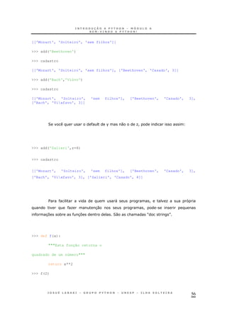 56
[['Mozart', 'Solteiro', 'sem filhos']]
>>> add('Beethoven')
>>> cadastro
[['Mozart', 'Solteiro', 'sem filhos'], ['Beethoven', 'Casado', 3]]
>>> add('Bach','Viúvo')
>>> cadastro
[['Mozart', 'Solteiro', 'sem filhos'], ['Beethoven', 'Casado', 3],
['Bach', 'Vixfavo', 3]]
2 % 0 O!
>>> add('Salieri',z=4)
>>> cadastro
[['Mozart', 'Solteiro', 'sem filhos'], ['Beethoven', 'Casado', 3],
['Bach', 'Vixfavo', 3], ['Salieri', 'Casado', 4]]
$ " ! O
O 30 ! .
37 * 37 20 & M N
>>> def f(x):
"""Esta função retorna o
quadrado de um número"""
return x**2
>>> f(2)
 