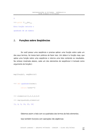 57
4
>>> print f.__doc__
Esta função retorna o
quadrado de um número
A 7)!$@ &3 BOP!/.#
2 K 30 *
! &" * " O ; 30 !
30 * K
< 1 * 1 ! %E( :
# :
map(função1, seqüência1)
>>> def quadrado(termo):
return termo**2
>>> elementos=[1,2,3,4,5,6]
>>> map(quadrado,elementos)
[1, 4, 9, 16, 25, 36]
*
= * 37 0 *
 