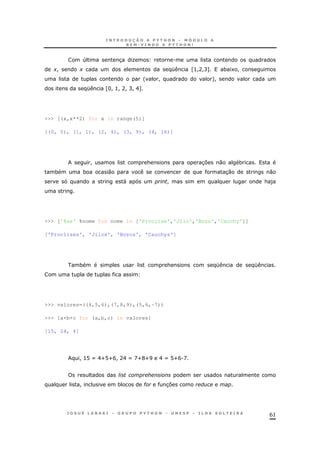 61
4 3 O .
+! + K Z>!A!C[ * 1 !
' ! +!
K ZH! >! A! C! E[
>>> [(x,x**2) for x in range(5)]
[(0, 0), (1, 1), (2, 4), (3, 9), (4, 16)]
! & 37 0 *
* * 0 30 0
" ! & )
>>> ['%ss' %nome for nome in ['Proclise','Jilo','Bozo','Cauchy']]
['Proclises', 'Jilos', 'Bozos', 'Cauchys']
* & K K
>>> valores=((4,5,6),(7,8,9),(5,6,-7))
>>> [a+b+c for (a,b,c) in valores]
[15, 24, 4]
! >@ X EU@UB! AE X DUGUI E X @UB.D
! * # 37
 