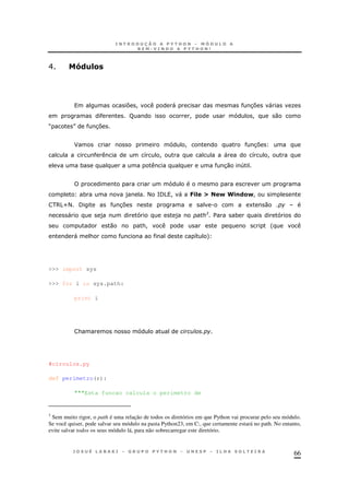 66
E A()=&
7 ! " 37 " O
R ! ! 0
M N 37
F ! 37
8 ! " 8 !
* 30 4
* ) < =/5 ! " 7.= I N R.!(&N!
65U< / 37 . 1 0
" ) ) 3
$ *
0 &! '
" & 8 +
>>> import sys
>>> for i in sys.path:
print i
&
#circulos.py
def perimetro(r):
"""Esta funcao calcula o perimetro de
3
Sem muito rigor, o path é uma relação de todos os diretórios em que Python vai procurar pelo seu módulo.
Se você quiser, pode salvar seu módulo na pasta Python23, em C:, que certamente estará no path. No entanto,
evite salvar todos os seus módulo lá, para não sobrecarregar este diretório.
 