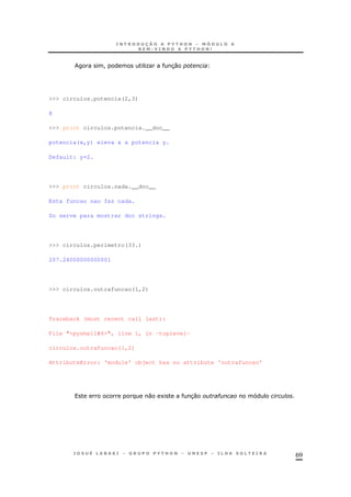 69
! O 30
>>> circulos.potencia(2,3)
8
>>> print circulos.potencia.__doc__
potencia(x,y) eleva x a potencia y.
Default: y=2.
>>> print circulos.nada.__doc__
Esta funcao nao faz nada.
So serve para mostrar doc strings.
>>> circulos.perimetro(33.)
207.24000000000001
>>> circulos.outrafuncao(1,2)
Traceback (most recent call last):
File "<pyshell#6>", line 1, in -toplevel-
circulos.outrafuncao(1,2)
AttributeError: 'module' object has no attribute 'outrafuncao'
0 1 30 #
 