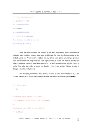 71
>>> from circulos import *
>>> perimetro(4.2)
26.376000000000001
>>> area(-1.)
3.1400000000000001
>>> print area.__doc__
Esta funcao calcula a area de
um circulo de raio r.
; $%& &
* $ $%& .
0 M N! ! O
3 )" 1
3 3 ! O)"
& ! # 9 'N
# $%& 9+
< 37 ! 1 ! C >E
* 0#"+
>>> import math
>>> pi
Traceback (most recent call last):
File "<pyshell#1>", line 1, in -toplevel-
pi
NameError: name 'pi' is not defined
>>> math.pi
 