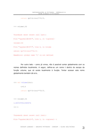 76
return (pi*(t+inc)**3)/3.
>>> volume(.4)
Traceback (most recent call last):
File "<pyshell#108>", line 1, in -toplevel-
volume(.4)
File "<pyshell#107>", line 2, in volume
return (pi*(t+inc)**3)/3.
NameError: global name 't' is not defined
$ )" ! 0 8 *
! .
30 ! 1  30
* * "
>>> def volume(inc):
t=0.6
return (pi*(t+inc)**3)/3.
>>> volume(.4)
1.0471975511965976
>>> t
Traceback (most recent call last):
File "<pyshell#112>", line 1, in -toplevel- t
 