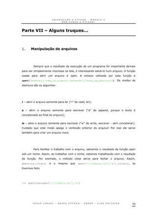 79
# " =<)! ")B) CCC
> #!. )=#$%&( # B).1&
2 1 30
! ". 30
* 1 O 30
open(‘endereço/nome_do_arquivo.extensão’,’modo_de_abertura’)
* 0
* 'M N ! +]
# * 'M N ! 1
+]
N * 'M-N $ ! . +
4 9 $
*
$ * & ! 30
* ! * & ! * &
30 $ 1 ! & !
abertura.close() open('c:/tabela.txt','w').close()!
>>> abertura=open('c:/tabela.txt','w')
 