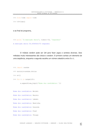 87
>>> from time import time
>>> t0=time()
!
>>> print 'A execução durou', time()-t0, 'segundos'
A execução durou 50.6560001373 segundos
4 O ) /
0
K ! & 4 H >
>>> import random
>>> sorteio=random.choice
>>> a=[]
>>> for i in range(10):
a.append(raw_input('Nome dos candidatos: '))
Nome dos candidatos: Woiski
Nome dos candidatos: Barata
Nome dos candidatos: Labaki
Nome dos candidatos: Bestinha
Nome dos candidatos: Osvaldo
Nome dos candidatos: Fred
Nome dos candidatos: Thiago
 