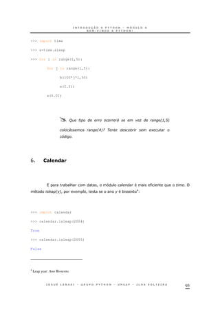 93
>>> import time
>>> s=time.sleep
>>> for i in range(1,5):
for j in range(1,5):
b(100*j*i,50)
s(0.01)
s(0.01)
/ ' " 2: A6
' 2I69 +
L
B S#=!(#
* & !
26! 1 ! * 1 E
>>> import calendar
>>> calendar.isleap(2004)
True
>>> calendar.isleap(2055)
False
4
Leap year: Ano Bissexto.
 